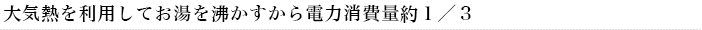 大気熱を利用してお湯を沸かすから電力消費約１／３