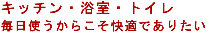 キッチン・浴室・トイレ　毎日使うからこそ快適でありたい