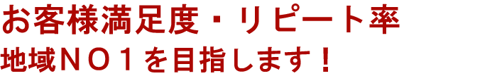 お客様満足・リピート率　地域NO1を目指します。