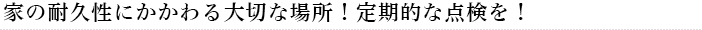 家の耐久性にかかわる大切な場所！定期的な点検を！