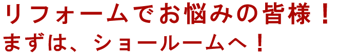 リフォームでお悩みの皆様！まずは、ショールームへ！